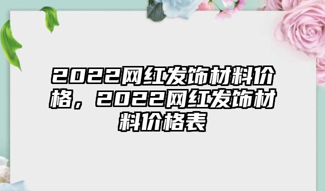 2022網(wǎng)紅發(fā)飾材料價格，2022網(wǎng)紅發(fā)飾材料價格表