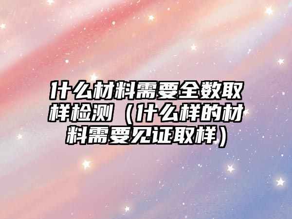 什么材料需要全數(shù)取樣檢測(cè)（什么樣的材料需要見證取樣）