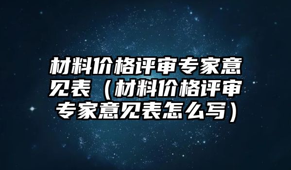 材料價(jià)格評(píng)審專家意見表（材料價(jià)格評(píng)審專家意見表怎么寫）