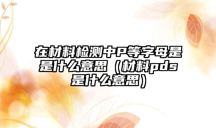 在材料檢測中P等字母是是什么意思（材料pds是什么意思）