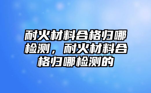 耐火材料合格歸哪檢測，耐火材料合格歸哪檢測的