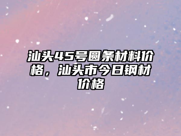 汕頭45號(hào)圓條材料價(jià)格，汕頭市今日鋼材價(jià)格