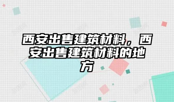 西安出售建筑材料，西安出售建筑材料的地方