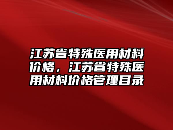 江蘇省特殊醫(yī)用材料價格，江蘇省特殊醫(yī)用材料價格管理目錄