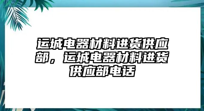 運(yùn)城電器材料進(jìn)貨供應(yīng)部，運(yùn)城電器材料進(jìn)貨供應(yīng)部電話