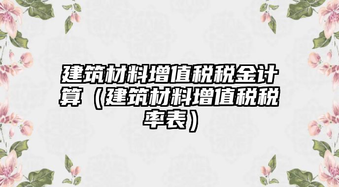 建筑材料增值稅稅金計(jì)算（建筑材料增值稅稅率表）