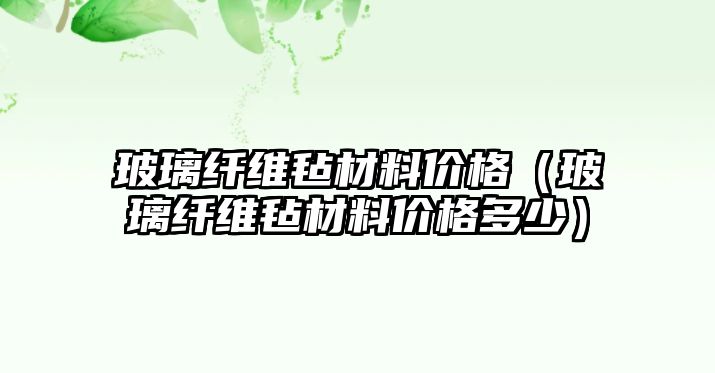 玻璃纖維氈材料價格（玻璃纖維氈材料價格多少）