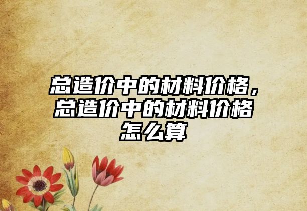 總造價中的材料價格，總造價中的材料價格怎么算