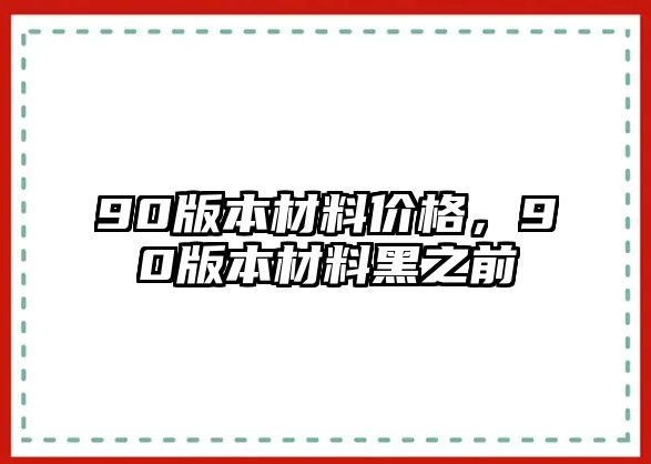 90版本材料價(jià)格，90版本材料黑之前