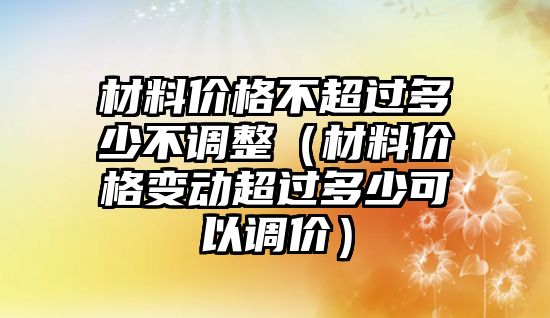 材料價(jià)格不超過(guò)多少不調(diào)整（材料價(jià)格變動(dòng)超過(guò)多少可以調(diào)價(jià)）