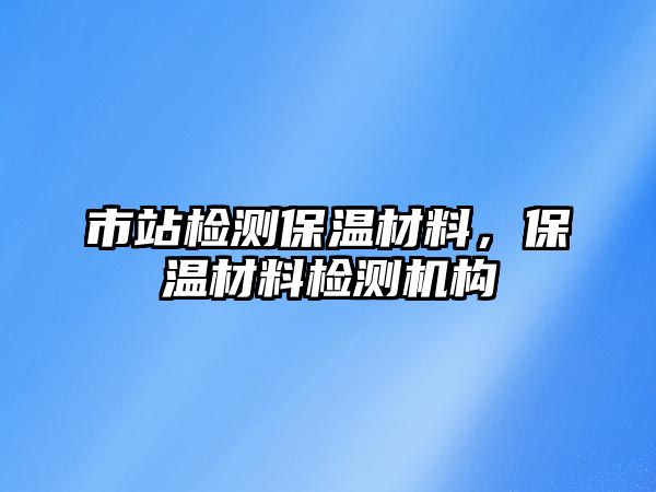 市站檢測(cè)保溫材料，保溫材料檢測(cè)機(jī)構(gòu)