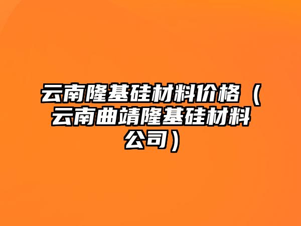 云南隆基硅材料價(jià)格（云南曲靖隆基硅材料公司）