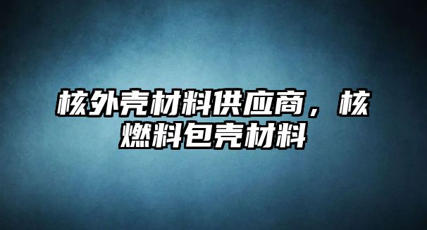 核外殼材料供應(yīng)商，核燃料包殼材料