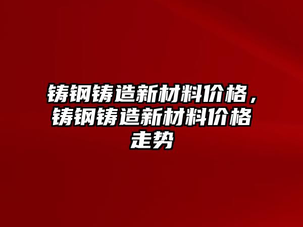 鑄鋼鑄造新材料價格，鑄鋼鑄造新材料價格走勢