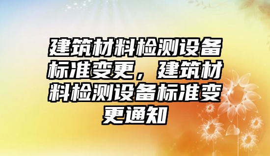 建筑材料檢測設(shè)備標準變更，建筑材料檢測設(shè)備標準變更通知