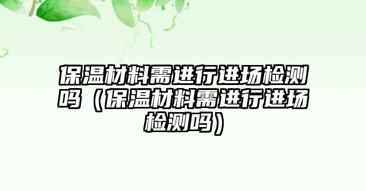 保溫材料需進(jìn)行進(jìn)場檢測嗎（保溫材料需進(jìn)行進(jìn)場檢測嗎）