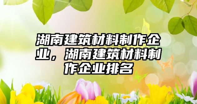 湖南建筑材料制作企業(yè)，湖南建筑材料制作企業(yè)排名