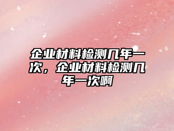 企業(yè)材料檢測幾年一次，企業(yè)材料檢測幾年一次啊