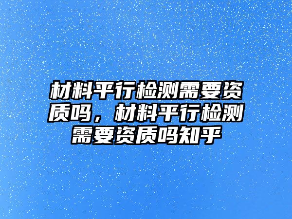 材料平行檢測(cè)需要資質(zhì)嗎，材料平行檢測(cè)需要資質(zhì)嗎知乎