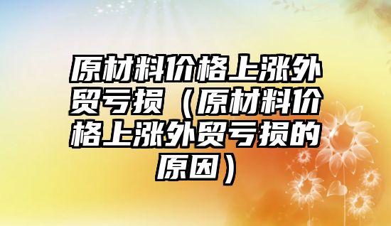 原材料價格上漲外貿(mào)虧損（原材料價格上漲外貿(mào)虧損的原因）