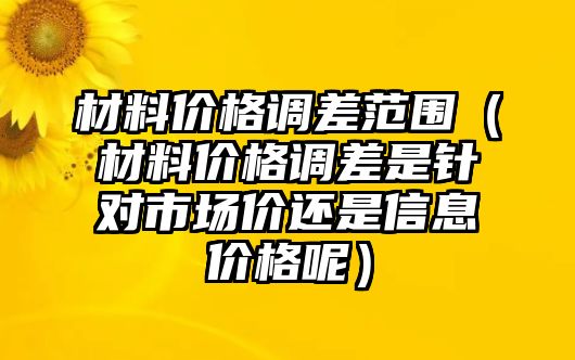 材料價格調(diào)差范圍（材料價格調(diào)差是針對市場價還是信息價格呢）