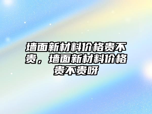 墻面新材料價格貴不貴，墻面新材料價格貴不貴呀