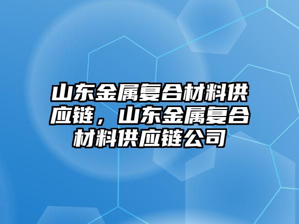 山東金屬復(fù)合材料供應(yīng)鏈，山東金屬復(fù)合材料供應(yīng)鏈公司