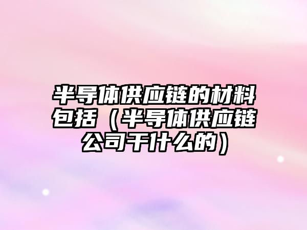 半導體供應鏈的材料包括（半導體供應鏈公司干什么的）