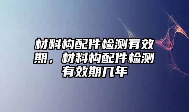 材料構(gòu)配件檢測有效期，材料構(gòu)配件檢測有效期幾年