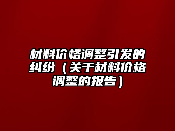 材料價(jià)格調(diào)整引發(fā)的糾紛（關(guān)于材料價(jià)格調(diào)整的報(bào)告）