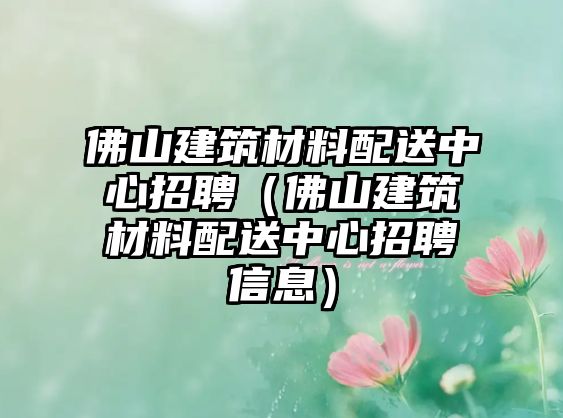 佛山建筑材料配送中心招聘（佛山建筑材料配送中心招聘信息）