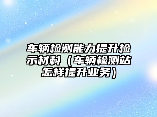 車輛檢測能力提升檢示材料（車輛檢測站怎樣提升業(yè)務）