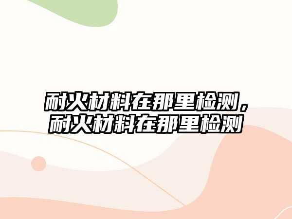 耐火材料在那里檢測，耐火材料在那里檢測