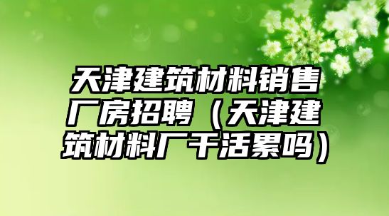 天津建筑材料銷售廠房招聘（天津建筑材料廠干活累嗎）