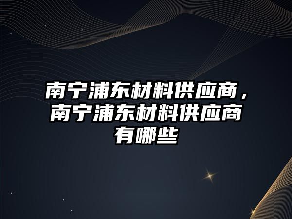 南寧浦東材料供應(yīng)商，南寧浦東材料供應(yīng)商有哪些