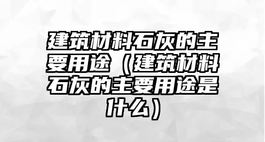 建筑材料石灰的主要用途（建筑材料石灰的主要用途是什么）