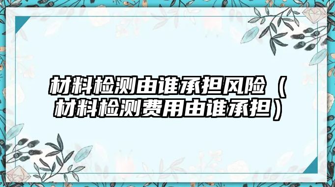 材料檢測(cè)由誰承擔(dān)風(fēng)險(xiǎn)（材料檢測(cè)費(fèi)用由誰承擔(dān)）