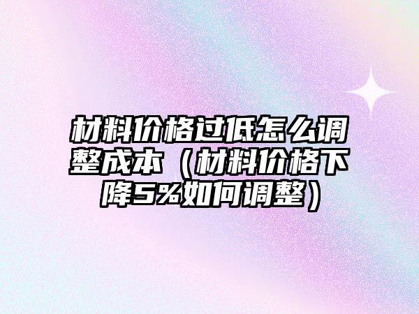 材料價格過低怎么調(diào)整成本（材料價格下降5%如何調(diào)整）