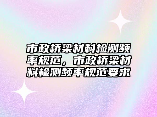 市政橋梁材料檢測(cè)頻率規(guī)范，市政橋梁材料檢測(cè)頻率規(guī)范要求