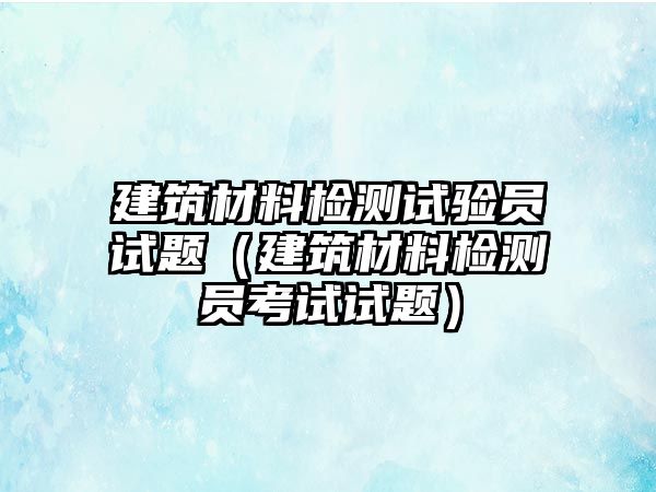 建筑材料檢測試驗員試題（建筑材料檢測員考試試題）