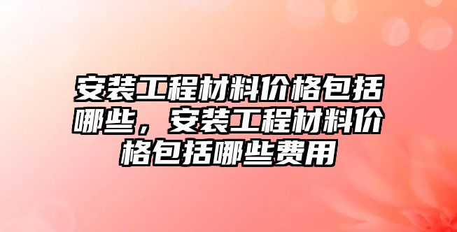 安裝工程材料價(jià)格包括哪些，安裝工程材料價(jià)格包括哪些費(fèi)用