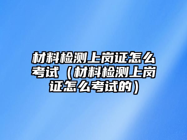 材料檢測(cè)上崗證怎么考試（材料檢測(cè)上崗證怎么考試的）