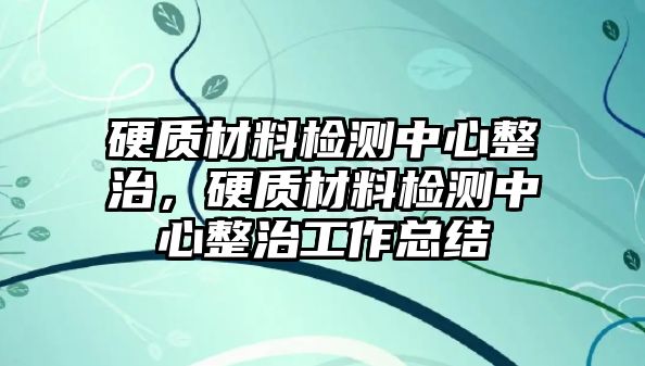 硬質(zhì)材料檢測中心整治，硬質(zhì)材料檢測中心整治工作總結(jié)