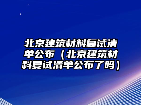 北京建筑材料復(fù)試清單公布（北京建筑材料復(fù)試清單公布了嗎）