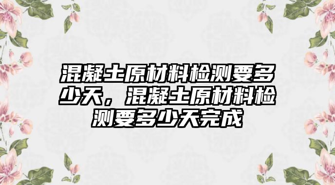 混凝土原材料檢測(cè)要多少天，混凝土原材料檢測(cè)要多少天完成