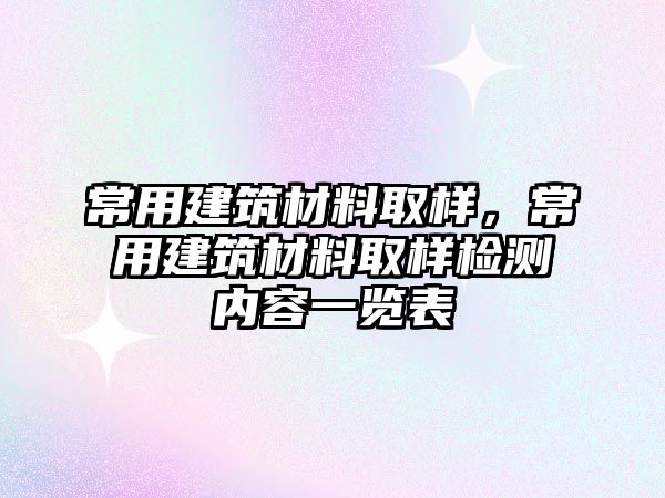 常用建筑材料取樣，常用建筑材料取樣檢測(cè)內(nèi)容一覽表