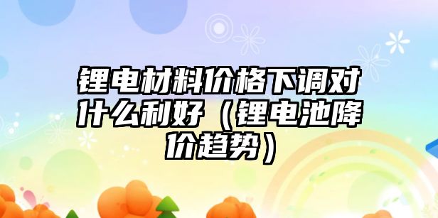 鋰電材料價格下調(diào)對什么利好（鋰電池降價趨勢）