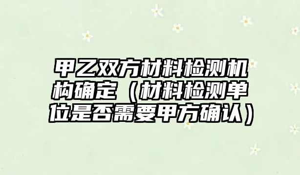 甲乙雙方材料檢測機構(gòu)確定（材料檢測單位是否需要甲方確認）