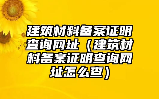 建筑材料備案證明查詢網(wǎng)址（建筑材料備案證明查詢網(wǎng)址怎么查）