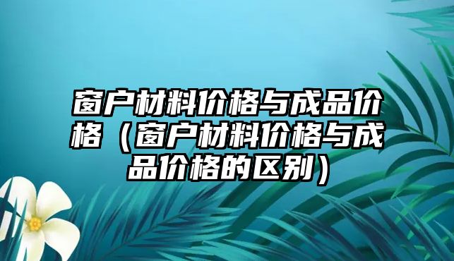 窗戶材料價格與成品價格（窗戶材料價格與成品價格的區(qū)別）